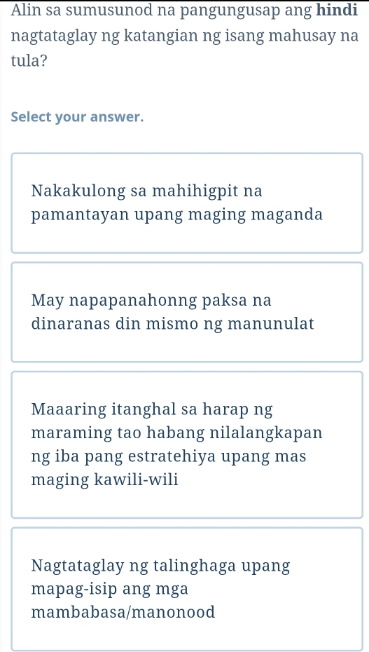 Alin sa sumusunod na pangungusap ang hindi
nagtataglay ng katangian ng isang mahusay na
tula?
Select your answer.
Nakakulong sa mahihigpit na
pamantayan upang maging maganda
May napapanahonng paksa na
dinaranas din mismo ng manunulat
Maaaring itanghal sa harap ng
maraming tao habang nilalangkapan
ng iba pang estratehiya upang mas
maging kawili-wili
Nagtataglay ng talinghaga upang
mapag-isip ang mga
mambabasa/manonood