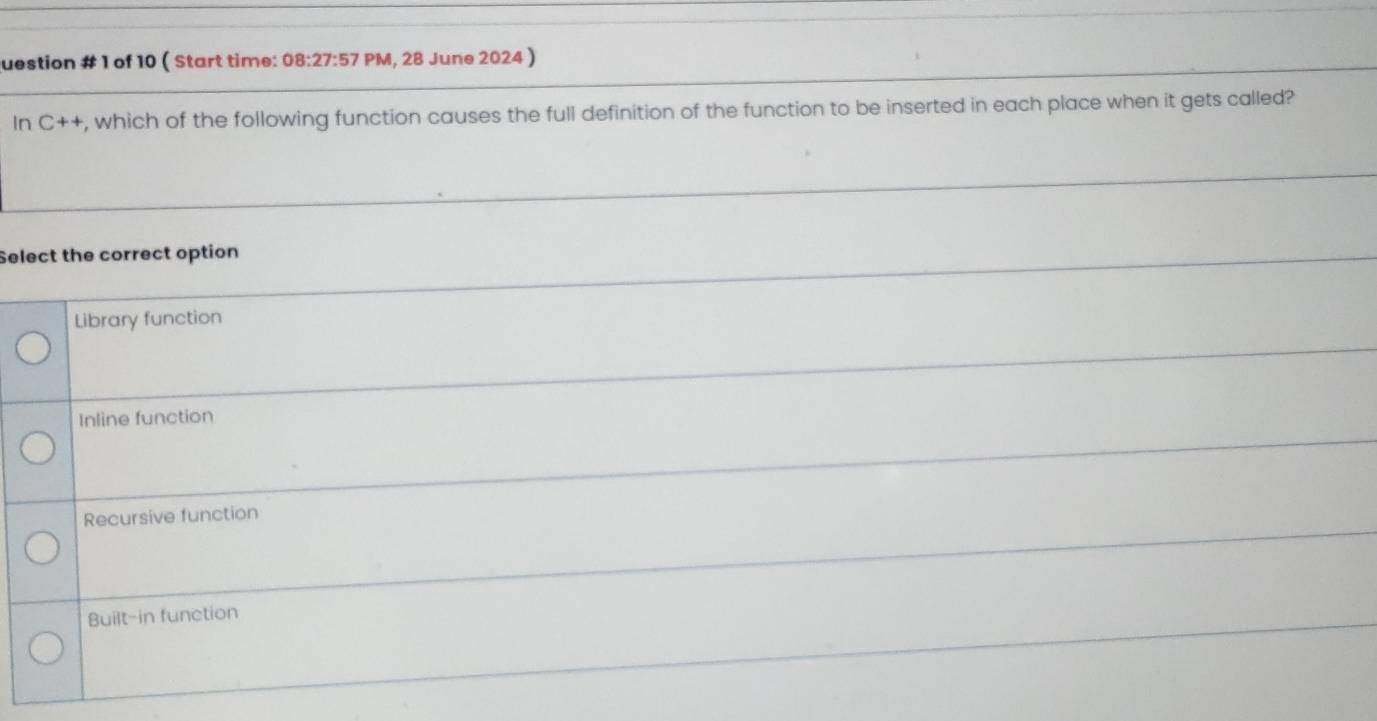 question # 1 of 10 ( Start time: 08:27:57 PM, 28 June 2024 )
In C++ , which of the following function causes the full definition of the function to be inserted in each place when it gets called?
Select the correct option
Library function
Inline function
Recursive function
Built-in function