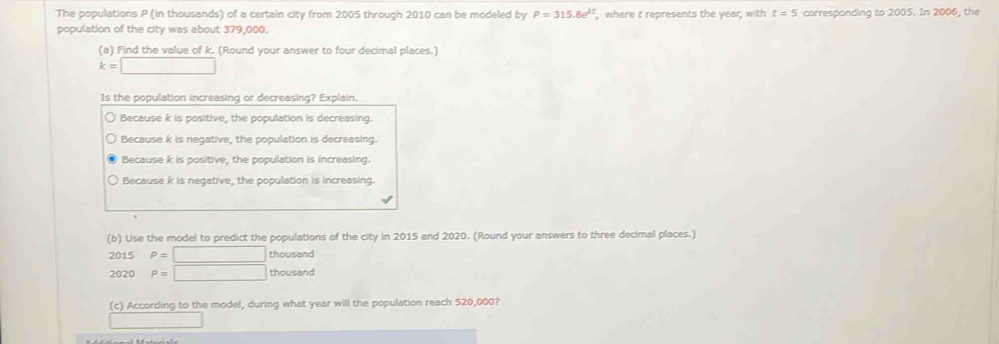 The populations P (in thousands) of a certain city from 2005 through 2010 can be modeled by P=315.8e^(kt) , where t represents the year, with t=5
population of the city was about 379,000. corresponding to 2005. In 2006, the
(a) Find the value of k. (Round your answer to four decimal places.)
k=□
Is the population increasing or decreasing? Explain.
Because k is positive, the population is decreasing.
Because k is negative, the population is decreasing.
Because k is positive, the population is increasing.
Because k is negative, the population is increasing.
(b) Use the model to predict the populations of the city in 2015 and 2020. (Round your answers to three decimal places.)
2015 P=□ thousand
2020 P=□ thousand
(c) According to the model, during what year will the population reach 520,000?