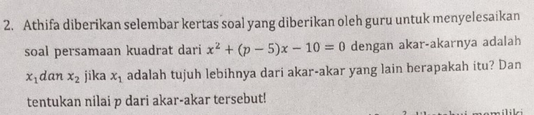 Athifa diberikan selembar kertas soal yang diberikan oleh guru untuk menyelesaikan 
soal persamaan kuadrat dari x^2+(p-5)x-10=0 dengan akar-akarnya adalah
x_1 dan x_2 jika x_1 adalah tujuh lebihnya dari akar-akar yang lain berapakah itu? Dan 
tentukan nilai p dari akar-akar tersebut! 
nomiliki