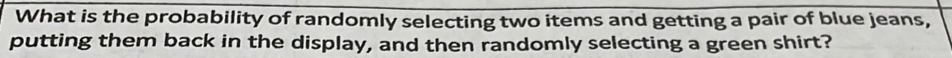 What is the probability of randomly selecting two items and getting a pair of blue jeans, 
putting them back in the display, and then randomly selecting a green shirt?