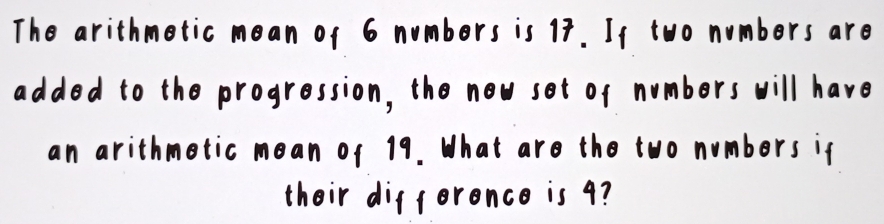 The arithmetic mean of 6 numbers is 17. If two numbers are 
added to the progression, the new set of numbers will have 
an arithmetic mean of 19. What are the two numbers if 
their difference is 9