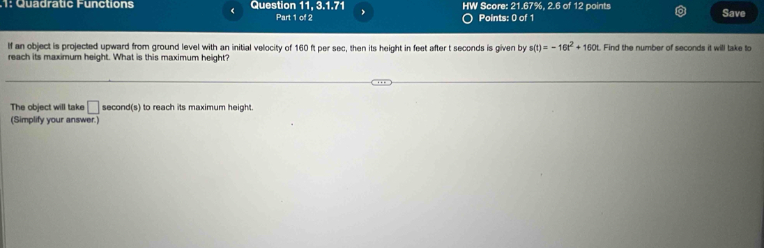 1: Quadratic Functions Question 11, 3.1.71 HW Score: 21.67%, 2.6 of 12 points 
< 
Part 1 of 2 Points: 0 of 1 Save 
If an object is projected upward from ground level with an initial velocity of  160 ft per sec, then its height in feet after t seconds is given by s(t)=-16t^2+160t. Find the number of seconds it will take to 
reach its maximum height. What is this maximum height? 
The object will take □ second (s) to reach its maximum height. 
(Simplify your answer.)