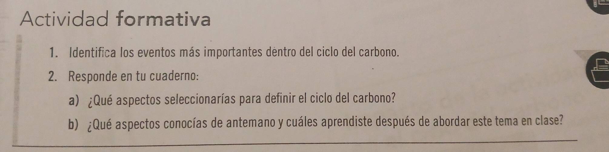 Actividad formativa 
1. Identifica los eventos más importantes dentro del ciclo del carbono. 
2. Responde en tu cuaderno: 
a) ¿Qué aspectos seleccionarías para definir el ciclo del carbono? 
b) ¿Qué aspectos conocías de antemano y cuáles aprendiste después de abordar este tema en clase? 
_