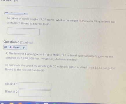 An ounce of water weighs 29.57 grams. What is the weight of the water filling a three-cup 
container? Round to nearest tenth 
□ 
Question 6 (2 points) 
= 》 Listen 
A) The family is planning a road trip to Miami, FI. The travel agent accidently gave me the 
distance as 7,428,960 feet. What is my distance in miles? 
B) Calculate the cost if my vehicle gets 25 miles per gallon and fuel costs $3.13 per gallon. 
Round to the nearest hundredth 
Blank # 1 □ 
Blank # 2 □