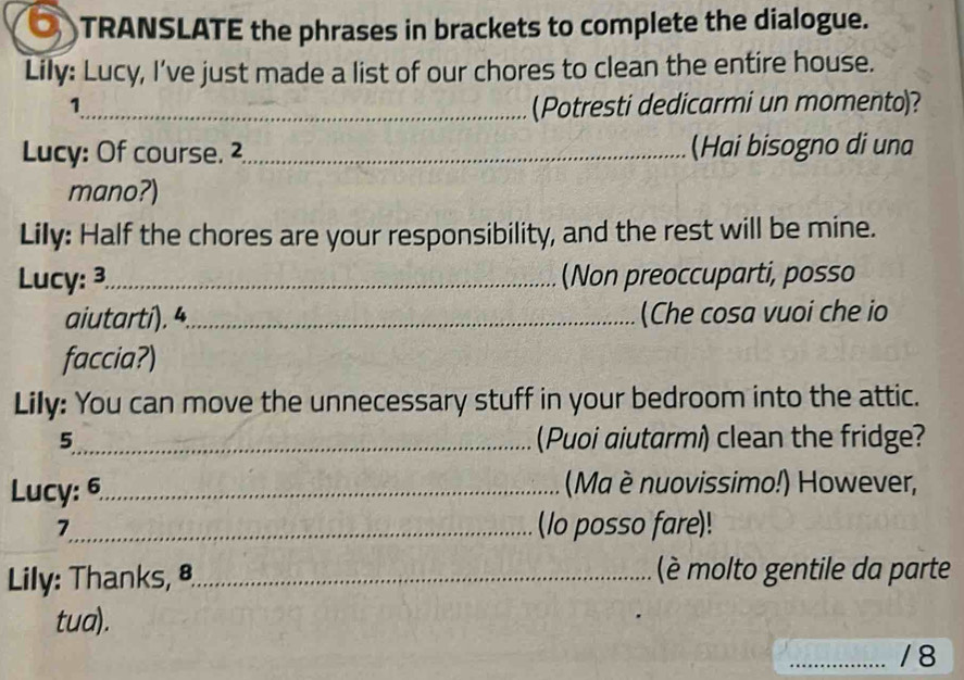 TRANSLATE the phrases in brackets to complete the dialogue. 
Lily: Lucy, I've just made a list of our chores to clean the entire house. 
1_ (Potresti dedicarmi un momento)? 
Lucy: Of course. 2,_ (Hai bisogno di una 
mano?) 
Lily: Half the chores are your responsibility, and the rest will be mine. 
Lucy: 3_ (Non preoccuparti, posso 
aiutartí). 4._ (Che cosa vuoi che io 
faccia?) 
Lily: You can move the unnecessary stuff in your bedroom into the attic. 
5_ (Puoi aiutarmi) clean the fridge? 
Lucy: 6._ (Ma è nuovissimo!) However, 
7_ (lo posso fare)! 
Lily: Thanks, ª_ (è molto gentile da parte 
tua). 
_/8