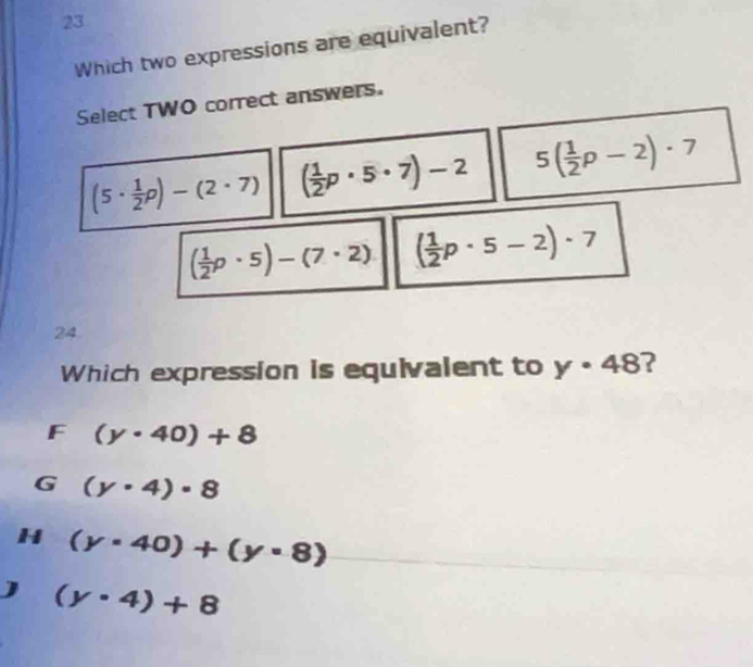 Which two expressions are equivalent?
Select TWO correct answers.
(5·  1/2 p)-(2· 7) ( 1/2 p· 5· 7)-2 5( 1/2 p-2)· 7
( 1/2 p· 5)-(7· 2) ( 1/2 p· 5-2)· 7
24
Which expression is equivalent to y· 48 ?
F (y· 40)+8
G (y· 4)· 8
H (y· 40)+(y· 8)
(y· 4)+8