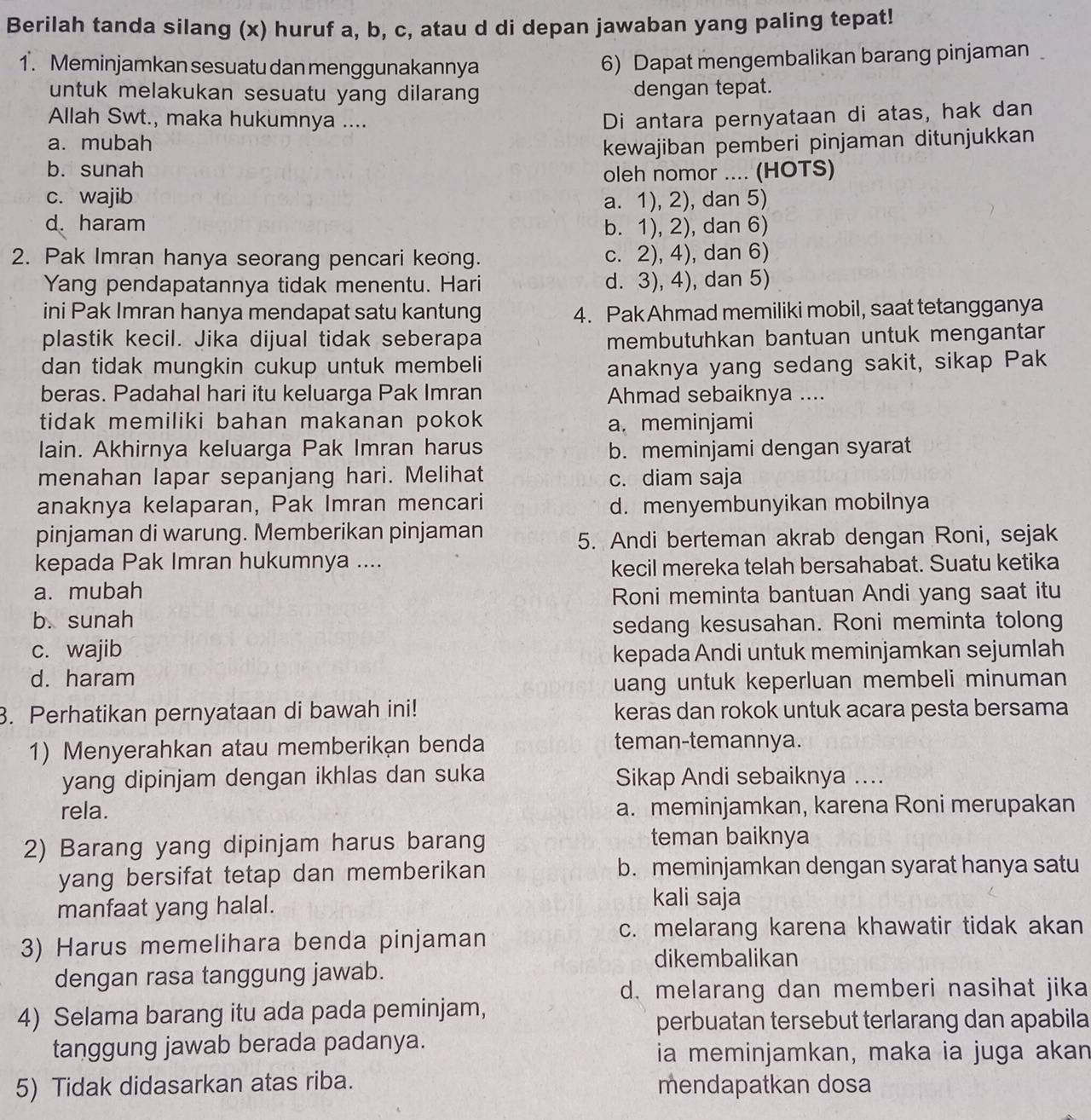 Berilah tanda silang (x) huruf a, b, c, atau d di depan jawaban yang paling tepat!
1. Meminjamkan sesuatu dan menggunakannya
6) Dapat mengembalikan barang pinjaman
untuk melakukan sesuatu yang dilaran dengan tepat.
Allah Swt., maka hukumnya .... Di antara pernyataan di atas, hak dan
a. mubah
kewajiban pemberi pinjaman ditunjukkan
b. sunah oleh nomor .... (HOTS)
c. wajib a. 1), 2), dan 5)
d. haram
b. 1), 2), dan 6)
2. Pak Imran hanya seorang pencari keong. c. 2), 4), dan 6)
Yang pendapatannya tidak menentu. Hari d. 3), 4), dan 5)
ini Pak Imran hanya mendapat satu kantung 4. Pak Ahmad memiliki mobil, saat tetangganya
plastik kecil. Jika dijual tidak seberapa membutuhkan bantuan untuk mengantar
dan tidak mungkin cukup untuk membeli anaknya yang sedang sakit, sikap Pak
beras. Padahal hari itu keluarga Pak Imran Ahmad sebaiknya ....
tidak memiliki bahan makanan pokok
a. meminjami
lain. Akhirnya keluarga Pak Imran harus b. meminjami dengan syarat
menahan lapar sepanjang hari. Melihat c. diam saja
anaknya kelaparan, Pak Imran mencari d. menyembunyikan mobilnya
pinjaman di warung. Memberikan pinjaman
5. Andi berteman akrab dengan Roni, sejak
kepada Pak Imran hukumnya ....
kecil mereka telah bersahabat. Suatu ketika
a. mubah Roni meminta bantuan Andi yang saat itu
b. sunah
sedang kesusahan. Roni meminta tolong
c. wajib kepada Andi untuk meminjamkan sejumlah
d. haram
uang untuk keperluan membeli minuman 
3. Perhatikan pernyataan di bawah ini! keras dan rokok untuk acara pesta bersama
1) Menyerahkan atau memberikan benda teman-temannya.
yang dipinjam dengan ikhlas dan suka Sikap Andi sebaiknya ....
rela. a. meminjamkan, karena Roni merupakan
2) Barang yang dipinjam harus barang teman baiknya
yang bersifat tetap dan memberikan b. meminjamkan dengan syarat hanya satu
manfaat yang halal. kali saja
c. melarang karena khawatir tidak akan
3) Harus memelihara benda pinjaman
dikembalikan
dengan rasa tanggung jawab.
d. melarang dan memberi nasihat jika
4) Selama barang itu ada pada peminjam,
perbuatan tersebut terlarang dan apabila
tanggung jawab berada padanya. ia meminjamkan, maka ia juga akan
5) Tidak didasarkan atas riba. mendapatkan dosa