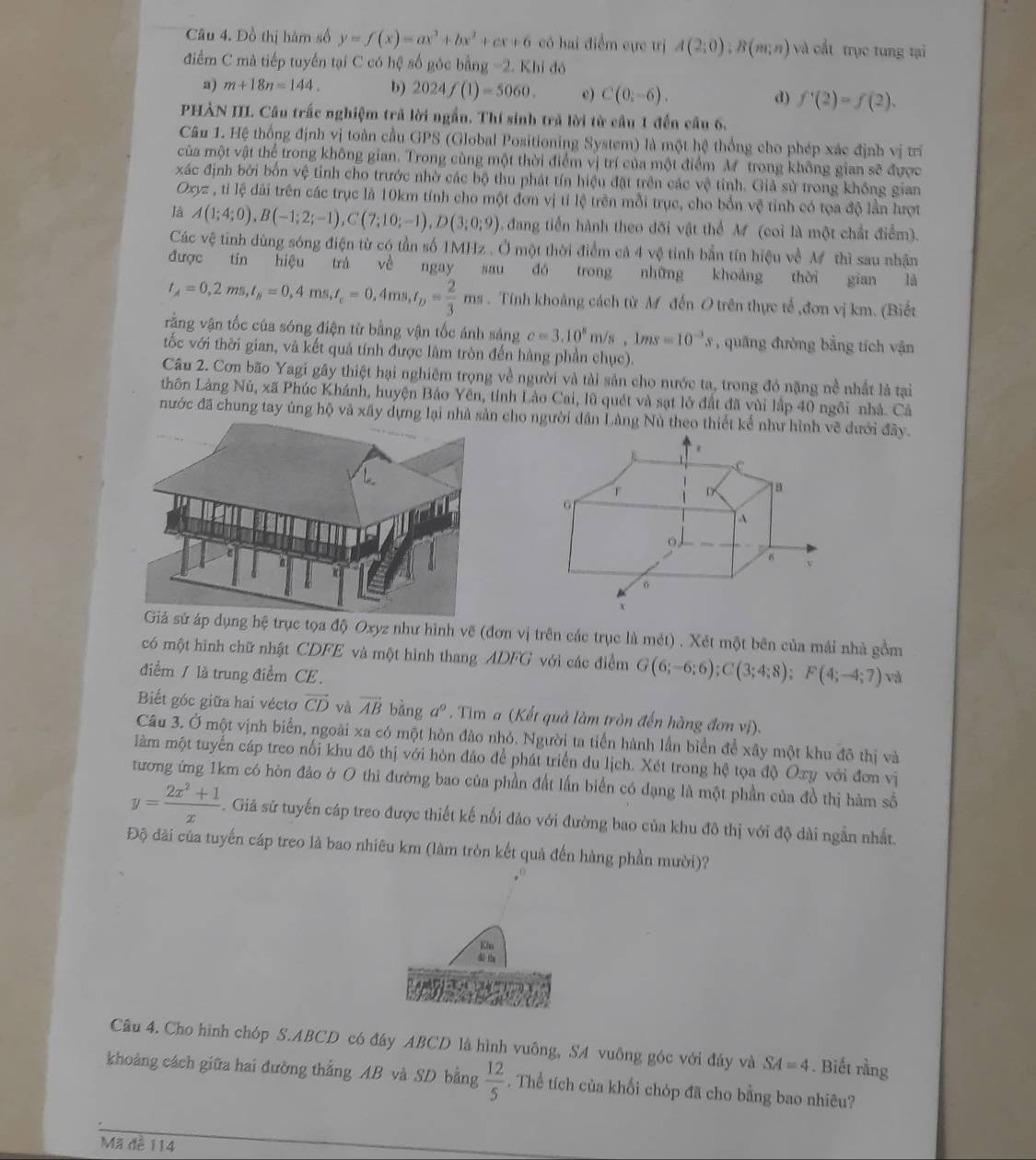 Đồ thị hàm số y=f(x)=ax^3+bx^2+cx+6 có hai điểm cực trị A(2;0);B(m;n) và cất trục tung tại
điểm C mà tiếp tuyến tại C có hệ số góc bằng -2.Khido
a) m+18n=144. b) 2024f(1)=5060. e) C(0;-6). d) f'(2)=f(2).
PHẢN III. Câu trấc nghiệm trả lời ngắn. Thí sinh trả lời từ cầu 1 đến cầu 6.
Câu 1. Hệ thống định vị toàn cầu GPS (Global Positioning System) là một hệ thống cho phép xác định vị trí
của một vật thể trong không gian. Trong cùng một thời điểm vị trí của một điểm M trong không gian sẽ được
xác định bởi bốn vệ tỉnh cho trước nhờ các bộ thu phát tín hiệu đặt trên các vệ tỉnh. Giả sử trong không gian
Oxyz , tỉ lệ dài trên các trục là 10km tính cho một đơn vị tỉ lệ trên mỗi trục, cho bốn vệ tỉnh có tọa độ lần lượt
là A(1;4;0),B(-1;2;-1),C(7;10;-1),D(3;0;9) dang tiền hành theo dõi vật thể M (coi là một chất điểm).
Các vệ tinh dùng sóng điện từ có tần số 1MHz . Ở một thời điểm cả 4 vệ tinh bắn tín hiệu về M thì sau nhận
được tín hiệu trá về ngay sau dó trong những khoảng thèi gian là
t_A=0,2ms,t_B=0,4ms,t_c=0,4ms,t_D= 2/3 ms. Tính khoảng cách từ M đến O trên thực tế ,đơn vị km. (Biết
răng vận tốc của sóng điện từ bằng vận tốc ánh sáng c=3.10^8m/s,1ms=10^(-3)s , quang đường bằng tích vận
tốc với thời gian, và kết quả tính được làm tròn đến hàng phần chục).
Câu 2. Cơn bão Yagi gây thiệt hại nghiêm trọng về người và tài sản cho nước ta, trong đó nặng nề nhất là tại
thôn Làng Nú, xã Phúc Khánh, huyện Bảo Yên, tỉnh Lào Cai, lũ quét và sạt lờ đất đã vùi lập 40 ngôi nhà. Cả
nước đã chung tay ủng hộ và xây dựng lcho người dân Làng Nú theo thiết kế như hình vẽ dưới đây.
trục tọa độ Oxyz như hình vẽ (đơn vị trên các trục là mét) . Xét một bên của mái nhà gồm
có một hình chữ nhật CDFE và một hình thang ADFG với các điểm G(6;-6;6);C(3;4;8);F(4;-4;7) và
điểm / là trung điểm CE.
Biết góc giữa hai vécto overline CD và vector AB bàng a°. Tim a (Kết quả làm tròn đến hàng đơn vị).
Câu 3. Ở một vịnh biển, ngoài xa có một hòn đào nhỏ. Người ta tiến hành lần biển để xây một khu đô thị và
làm một tuyển cáp treo nối khu đô thị với hòn đảo để phát triển du lịch. Xét trong hệ tọa độ Oxy với đơn vị
tương ứng 1km có hòn đảo ờ O thi đường bao của phần đất lần biển có dạng là một phần của đồ thị hàm số
y= (2x^2+1)/x . Giả sử tuyến cáp treo được thiết kế nổi đảo với đường bao của khu đô thị với độ dài ngắn nhất.
Độ đài của tuyến cáp treo là bao nhiêu km (làm tròn kết quả đến hàng phần mười)?
Klu
dể th
Câu 4. Cho hình chóp S.ABCD có đây ABCD là hình vuông, SA vuông góc với đảy và SA=4. Biết rằng
khoảng cách giữa hai đường thẳng AB và SD bằng  12/5 . Thể tích của khối chóp đã cho bằng bao nhiêu?
Mã đề 114