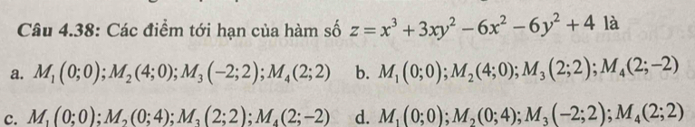 Câu 4.38: Các điểm tới hạn của hàm số z=x^3+3xy^2-6x^2-6y^2+4 là
a. M_1(0;0); M_2(4;0); M_3(-2;2); M_4(2;2) b. M_1(0;0); M_2(4;0); M_3(2;2); M_4(2;-2)
c. M_1(0;0); M_2(0;4); M_3(2;2); M_4(2;-2) d. M_1(0;0); M_2(0;4); M_3(-2;2); M_4(2;2)