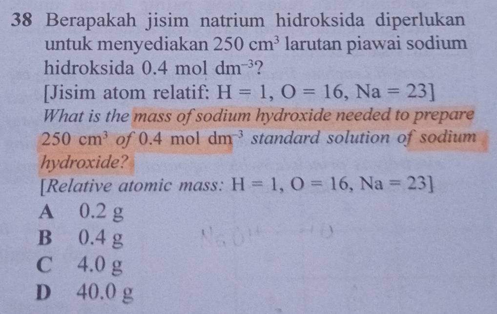 Berapakah jisim natrium hidroksida diperlukan
untuk menyediakan 250cm^3 larutan piawai sodium
hidroksida 0.4 mol dm^(-3) ?
[Jisim atom relatif: H=1, O=16, Na=23]
What is the mass of sodium hydroxide needed to prepare
250cm^3 of 0.4 mol dm^(-3) standard solution of sodium
hydroxide?
[Relative atomic mass: H=1, O=16, Na=23]
A 0.2 g
B 0.4 g
C 4.0 g
D 40.0 g