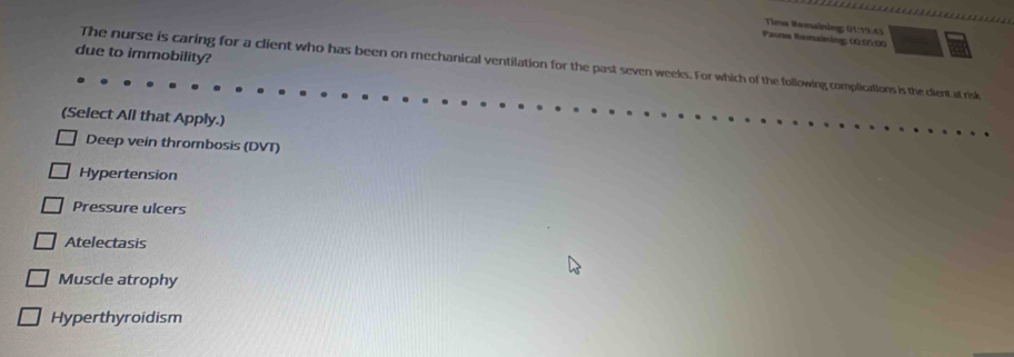 Tima Bemaining: 01:19:43
Pause Ramaining: 00:0:00
due to immobility?
The nurse is caring for a client who has been on mechanical ventilation for the past seven weeks. For which of the following, complications is the client at risk
(Select All that Apply.)
Deep vein thrombosis (DVT)
Hypertension
Pressure ulcers
Atelectasis
Muscle atrophy
Hyperthyroidism