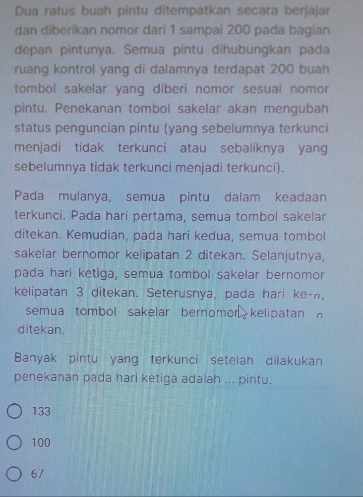 Dua ratus buah pintu ditempatkan secara berjajar
dan diberikan nomor dari 1 sampai 200 pada bagian
depan pintunya. Semua pintu dihubungkan pada
ruang kontrol yang di dalamnya terdapat 200 buah
tombol sakelar yang diberi nomor sesuai nomor
pintu. Penekanan tombol sakelar akan mengubah
status penguncian pintu (yang sebelumnya terkunci
menjadi tidak terkunci atau sebaliknya yang
sebelumnya tidak terkunci menjadi terkunci).
Pada mulanya, semua pintu dalam keadaan
terkunci. Pada hari pertama, semua tombol sakelar
ditekan. Kemudian, pada hari kedua, semua tombol
sakelar bernomor kelipatan 2 ditekan. Selanjutnya,
pada hari ketiga, semua tombol sakelar bernomor
kelipatan 3 ditekan. Seterusnya, pada hari ke-n,
semua tombol sakelar bernomor kelipatan 
ditekan.
Banyak pintu yang terkunci setelah dilakukan
penekanan pada hari ketiga adalah ... pintu.
133
100
67