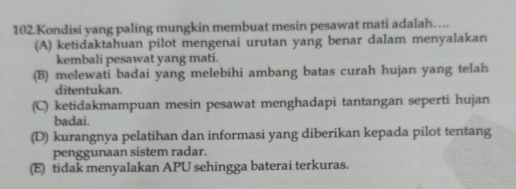 Kondisi yang paling mungkin membuat mesin pesawat mati adalah….
(A) ketidaktahuan pilot mengenai urutan yang benar dalam menyalakan
kembali pesawat yang mati.
(B) melewati badai yang melebihi ambang batas curah hujan yang telah
ditentukan.
(C) ketidakmampuan mesin pesawat menghadapi tantangan seperti hujan
badai.
(D) kurangnya pelatihan dan informasi yang diberikan kepada pilot tentang
penggunaan sistem radar.
(E) tidak menyalakan APU sehingga baterai terkuras.