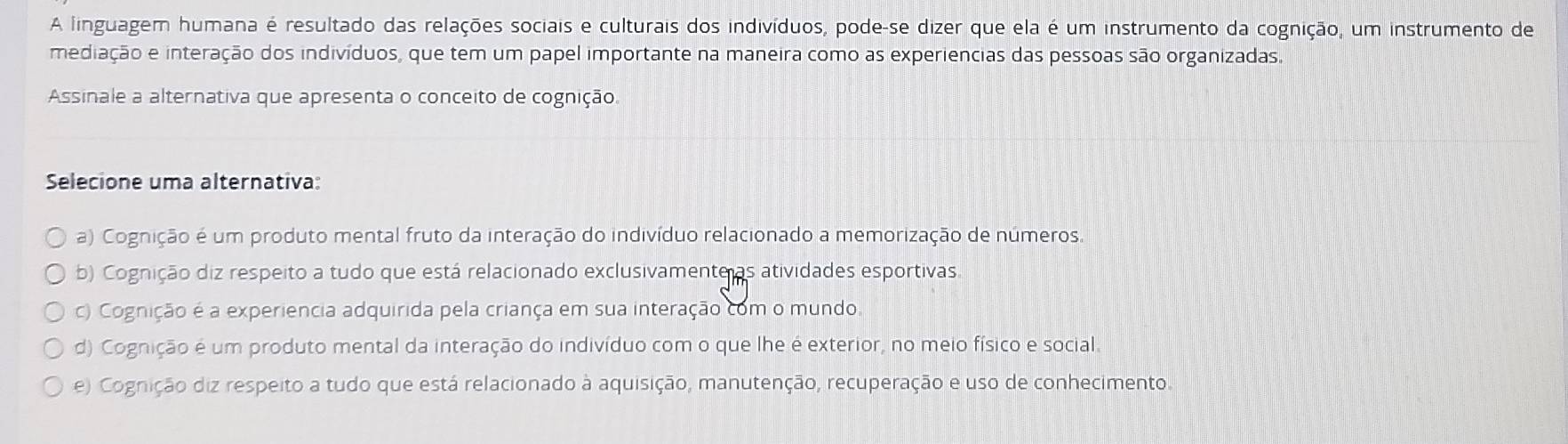 A linguagem humana é resultado das relações sociais e culturais dos indivíduos, pode-se dizer que ela é um instrumento da cognição, um instrumento de
mediação e interação dos indivíduos, que tem um papel importante na maneira como as experiencias das pessoas são organizadas.
Assinale a alternativa que apresenta o conceito de cognição.
Selecione uma alternativa:
a) Cognição é um produto mental fruto da interação do indivíduo relacionado a memorização de números.
b) Cognição diz respeito a tudo que está relacionado exclusivamente as atividades esportivas.
c) Cognição é a experiencia adquirida pela criança em sua interação com o mundo
d) Cognição é um produto mental da interação do indivíduo com o que lhe é exterior, no meio físico e social.
e) Cognição diz respeito a tudo que está relacionado à aquisição, manutenção, recuperação e uso de conhecimento.