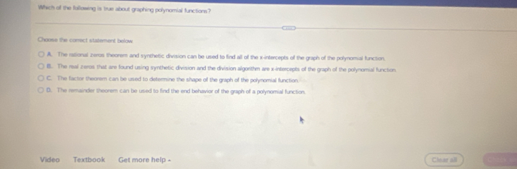 Which of the following is true about graphing polynomial functions?
Choose the correct statement below
A. The rational zeros theorem and synthetic division can be used to find all of the x-intercepts of the graph of the polynomial function.
B. The real zeros that are found using synthetic division and the division algorithm are x-intercepts of the graph of the polynomial function
C. The factor theorem can be used to determine the shape of the graph of the polynomial function.
D. The remainder theorem can be used to find the end behavior of the graph of a polynomial function
Video Textbook Get more help - Clear all