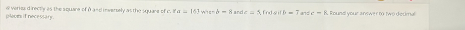 a varies directly as the square of b and inversely as the square of c. If a=163
places if necessary. when b=8 and c=5 find a if b=7 and c=8 Round your answer to two decimal