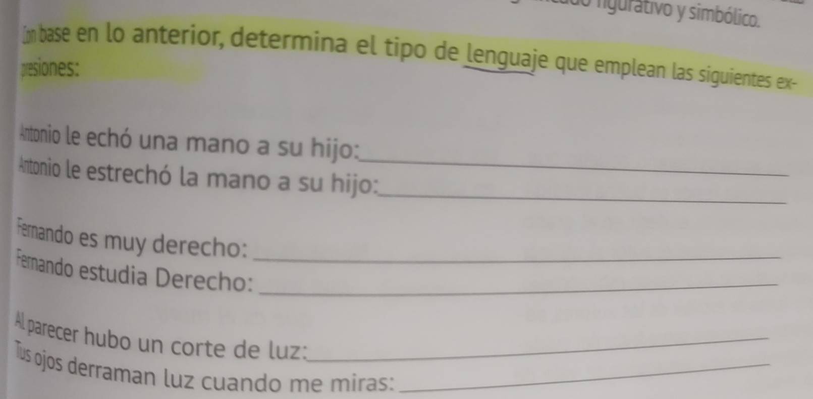 do figurátivo y simbólico. 
Im base en lo anterior, determina el tipo de lenguaje que emplean las siguientes ex- 
presiones: 
Antonio le echó una mano a su hijo: 
Antonio le estrechó la mano a su hijo:_ 
_ 
Fernando es muy derecho: 
Fernando estudia Derecho:__ 
Al parecer hubo un corte de luz:_ 
Tus ojos derraman luz cuando me miras:_