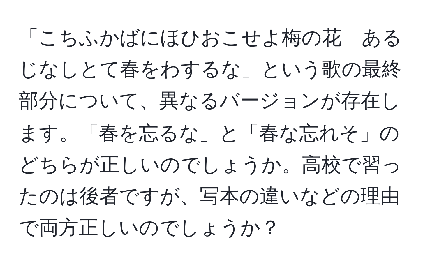 「こちふかばにほひおこせよ梅の花　あるじなしとて春をわするな」という歌の最終部分について、異なるバージョンが存在します。「春を忘るな」と「春な忘れそ」のどちらが正しいのでしょうか。高校で習ったのは後者ですが、写本の違いなどの理由で両方正しいのでしょうか？