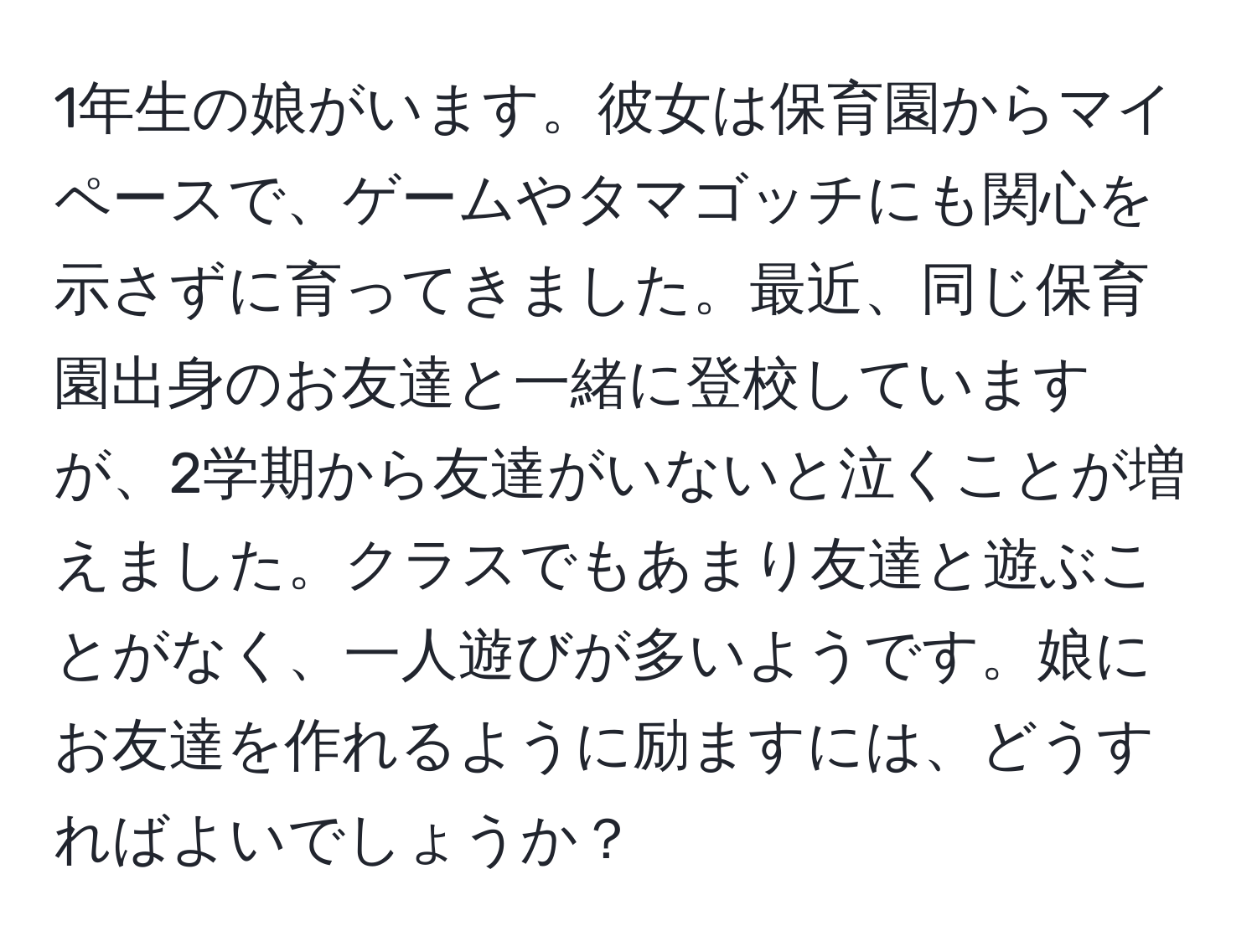 1年生の娘がいます。彼女は保育園からマイペースで、ゲームやタマゴッチにも関心を示さずに育ってきました。最近、同じ保育園出身のお友達と一緒に登校していますが、2学期から友達がいないと泣くことが増えました。クラスでもあまり友達と遊ぶことがなく、一人遊びが多いようです。娘にお友達を作れるように励ますには、どうすればよいでしょうか？