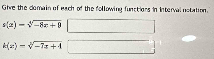 Give the domain of each of the following functions in interval notation.
s(x)=sqrt[4](-8x+9)
k(x)=sqrt[3](-7x+4)