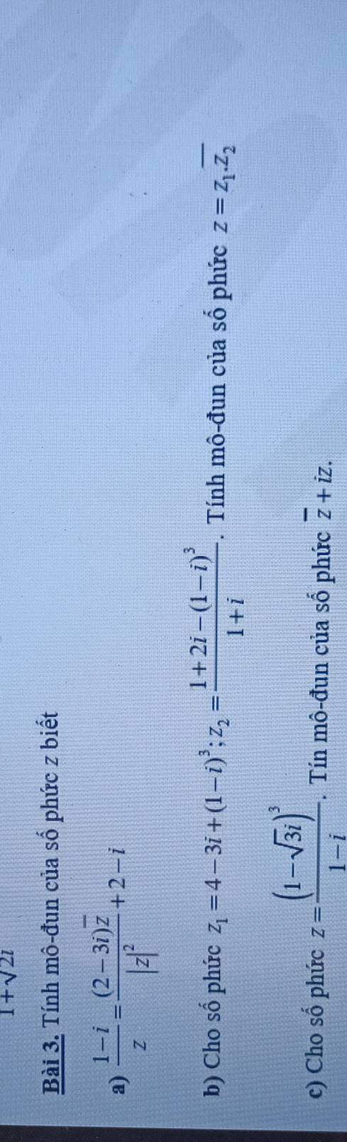 1+sqrt(2)i
Bài 3. Tính mô-đun của số phức z biết 
a)  (1-i)/z =frac (2-3i)overline z|z|^2+2-i
b) Cho shat o phức z_1=4-3i+(1-i)^3; z_2=frac 1+2i-(1-i)^31+i -. Tính mô-đun của số phức z=z_1.overline z_2
c) Cho số phức z=frac (1-sqrt(3)i)^31-i. Tín mô-đun của số phức overline z+iz.