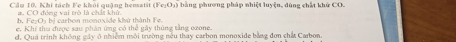 Khi tách Fe khỏi quặng hematit (Fe_2O_3) bằng phương pháp nhiệt luyện, dùng chất khử CO. 
a. CO đóng vai trò là chất khử. 
b. Fe_2O_3bi carbon monoxide khử thành Fe. 
c. Khí thu được sau phản ứng có thể gây thủng tầng ozone. 
d. Quá trình không gây ô nhiễm môi trường nếu thay carbon monoxide bằng đơn chất Carbon.