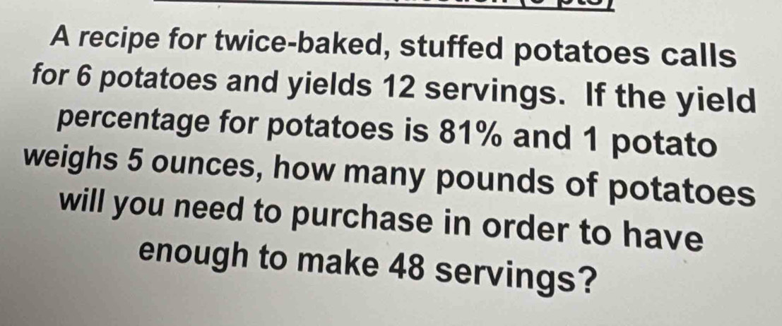 A recipe for twice-baked, stuffed potatoes calls 
for 6 potatoes and yields 12 servings. If the yield 
percentage for potatoes is 81% and 1 potato 
weighs 5 ounces, how many pounds of potatoes 
will you need to purchase in order to have 
enough to make 48 servings?