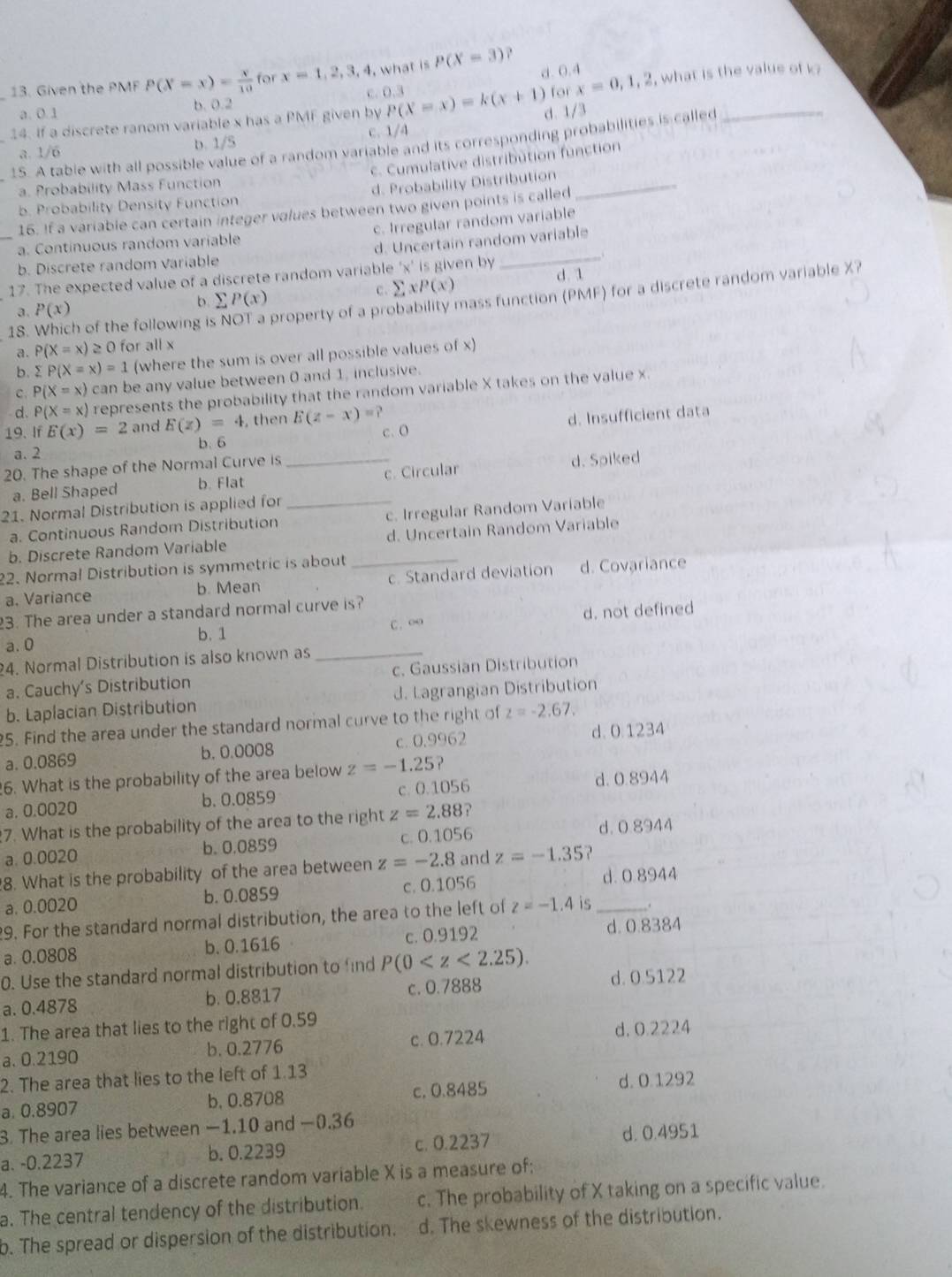Given the PMF P(X=x)= x/10  for x=1,2,3,4 , what is P(X=3)
c. 0.3 d. 0.4
a. 0.1 b. 0.2 for x=0,1,2 , what is the value of k?
14. If a discrete ranom variable x has a PMF given by P(X=x)=k(x+1) d. 1/3
a. 1/6 b. 1/5 c.  1/4
15. A table with all possible value of a random variable and its corresponding probabilities is called
c. Cumulative distribution function
a. Probability Mass Function
b. Probability Density Function d. Probability Distribution_
16. If a variable can certain integer values between two given points is called
a. Continuous random variable c. Irregular random variable
_b. Discrete random Variable d. Uncertain random variable
17. The expected value of a discrete random variable 'x' is given by
c. sumlimits xP(x)
a. P(x) b sumlimits P(x) d. 1
18. Which of the following i property of a probability mass function (PMF) for a discrete random variable X?
a. P(X=x)≥ 0 for all x
b sumlimits P(X=x)=1 (where the sum is over all possible values of x)
c. P(X=x) can be any value between 0 and 1, inclusive.
d. P(X=x) represents the probability that the random variable X takes on the value x
a. 2 b. 6 d. Insufficient data
19. If E(x)=2 and E(z)=4 , then E(z-x)=? c. O
20. The shape of the Normal Curve is_
a. Bell Shaped b. Flat c. Circular d. Spiked
21. Normal Distribution is applied for_
a. Continuous Random Distribution c. Irregular Random Variable
b. Discrete Random Variable d. Uncertain Random Variable
22. Normal Distribution is symmetric is about_
a. Variance b. Mean c. Standard deviation d. Covariance
23. The area under a standard normal curve is?
a. 0 b. 1 C. ∞o d. not defined
4. Normal Distribution is also known as_
a. Cauchy’s Distribution c. Gaussian Distribution
b. Laplacian Distribution d. Lagrangian Distribution
25. Find the area under the standard normal curve to the right of z=-2.67.
a. 0.0869 b. 0.0008 c. 0.9962 d. 0.1234
6. What is the probability of the area below z=-1.25?
a. 0.0020 b. 0.0859 c. 0.1056 d. 0.8944
7. What is the probability of the area to the right z=2.88
a. 0.0020 b. 0.0859 c. 0.1056 d. 0 8944
8. What is the probability of the area between z=-2.8 and z=-1.35 ?
a. 0.0020 b. 0.0859 c. 0.1056 d. 0.8944
29. For the standard normal distribution, the area to the left of z=-1.4 is _.
a. 0.0808 b. 0.1616 c. 0.9192 d. 0.8384
0. Use the standard normal distribution to find P(0
a. 0.4878 b. 0.8817 c. 0.7888 d. 0.5122
1. The area that lies to the right of 0.59
a. 0.2190 b. 0.2776 c. 0.7224 d. 0.2224
2. The area that lies to the left of 1.13
a. 0.8907 b, 0.8708 c, 0.8485 d. 0.1292
3. The area lies between −1.10 and −0.36
a. -0.2237 b. 0.2239 c. 0.2237 d. 0.4951
4. The variance of a discrete random variable X is a measure of;
a. The central tendency of the distribution. c. The probability of X taking on a specific value.
b. The spread or dispersion of the distribution. d. The skewness of the distribution.