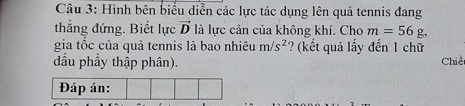 Hình bên biểu diễn các lực tác dụng lên quả tennis đang 
thắng đứng. Biết lực vector D là lực cản của không khí. Cho m=56g, 
gia tốc của quả tennis là bao nhiêu m/s^2 ? (kết quả lấy đến 1 chữ 
dầu phầy thập phân). Chiề 
Đáp án: