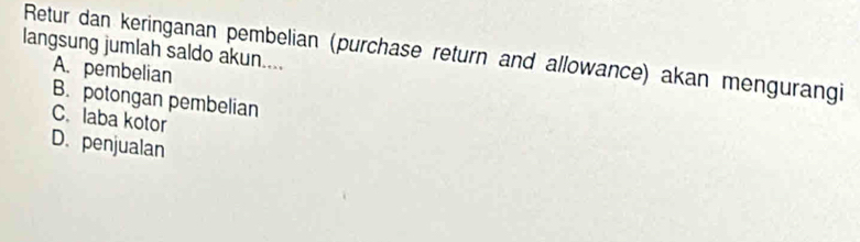 langsung jumlah saldo akun....
Retur dan keringanan pembelian (purchase return and allowance) akan mengurangi
A. pembelian
B. potongan pembelian
C. laba kotor
D. penjualan