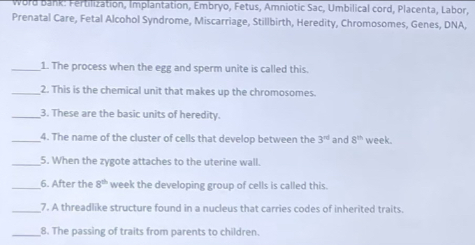 Word bank: Fertilization, Implantation, Embryo, Fetus, Amniotic Sac, Umbilical cord, Placenta, Labor, 
Prenatal Care, Fetal Alcohol Syndrome, Miscarriage, Stillbirth, Heredity, Chromosomes, Genes, DNA, 
_1. The process when the egg and sperm unite is called this. 
_2. This is the chemical unit that makes up the chromosomes. 
_3. These are the basic units of heredity. 
_4. The name of the cluster of cells that develop between the 3^(rd) and 8^(th) week. 
_5. When the zygote attaches to the uterine wall. 
_6. After the 8^(th) week the developing group of cells is called this. 
_7. A threadlike structure found in a nucleus that carries codes of inherited traits. 
_8. The passing of traits from parents to children.