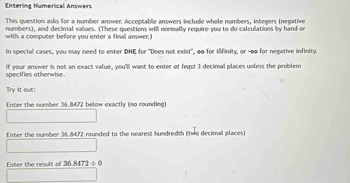 Entering Numerical Answers 
This question asks for a number answer. Acceptable answers include whole numbers, integers (negative 
numbers), and decimal values. (These questions will normally require you to do calculations by hand or 
with a computer before you enter a final answer.) 
In special cases, you may need to enter DNE for "Does not exist", oo for infinity, or -oo for negative infinity. 
If your answer is not an exact value, you'll want to enter at least 3 decimal places unless the problem 
specifies otherwise. 
Try it out: 
Enter the number 36.8472 below exactly (no rounding) 
Enter the number 36.8472 rounded to the nearest hundredth (two decimal places) 
Enter the result of 36.8472/ 0