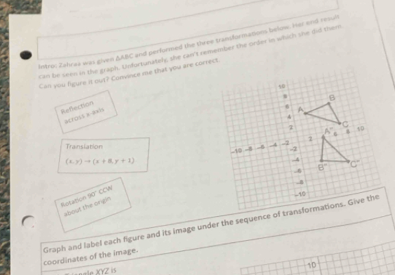 Intro: Zəhraa was given △ ABC and performed the three transformations below. Her end result
can be seen in the graph. Unfortunately, she can't remember the order in which she did them
Can you figure it out? Convince me that you are correct
Reflection
across x-axis
Translation
(x,y)to (x+8,y+1)
CCW 
Rotation _90°
about the origin
Graph and label each figure and its image under the sequence of transformations. Give the
coordinates of the image.
XYZ z is
10