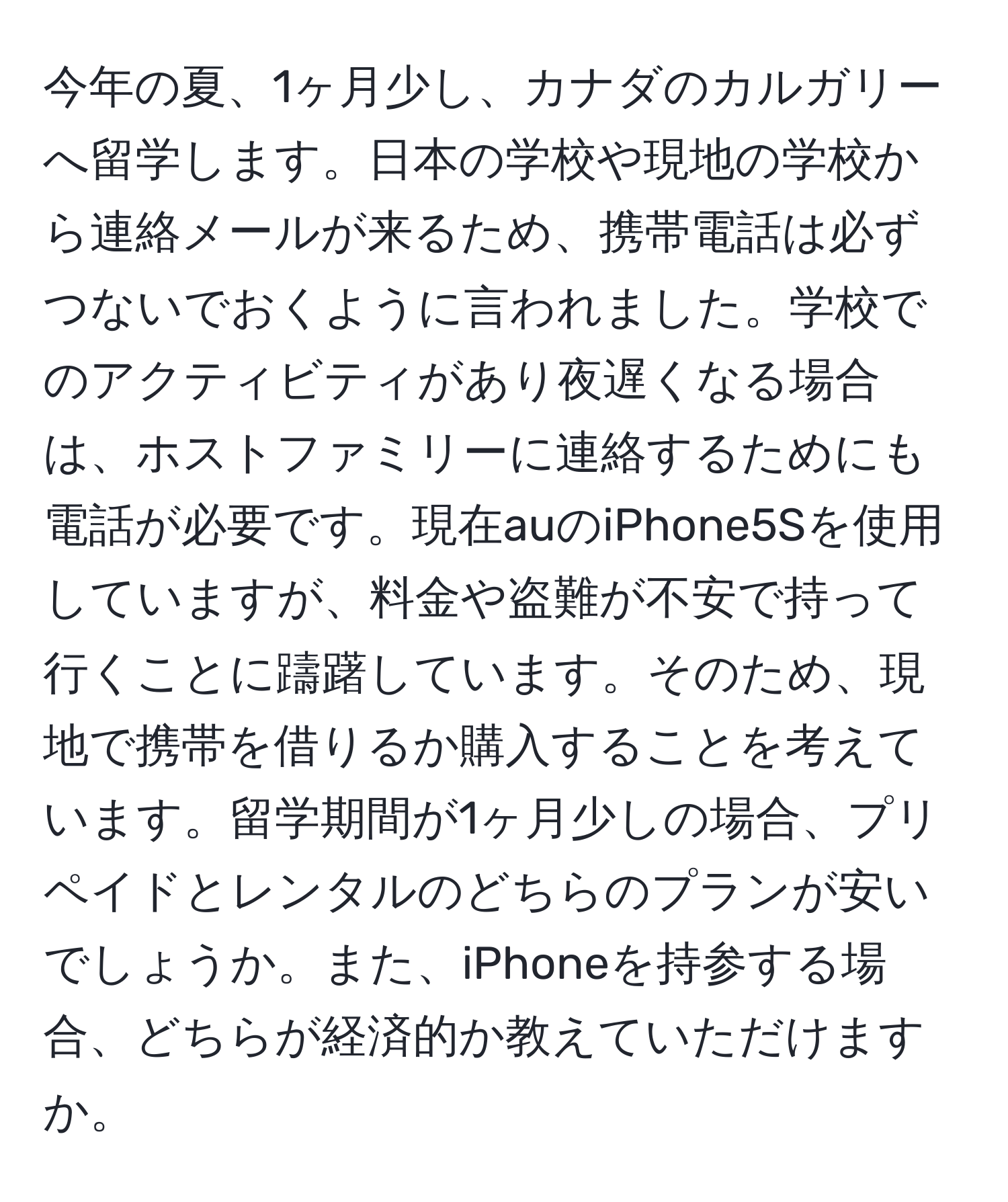 今年の夏、1ヶ月少し、カナダのカルガリーへ留学します。日本の学校や現地の学校から連絡メールが来るため、携帯電話は必ずつないでおくように言われました。学校でのアクティビティがあり夜遅くなる場合は、ホストファミリーに連絡するためにも電話が必要です。現在auのiPhone5Sを使用していますが、料金や盗難が不安で持って行くことに躊躇しています。そのため、現地で携帯を借りるか購入することを考えています。留学期間が1ヶ月少しの場合、プリペイドとレンタルのどちらのプランが安いでしょうか。また、iPhoneを持参する場合、どちらが経済的か教えていただけますか。