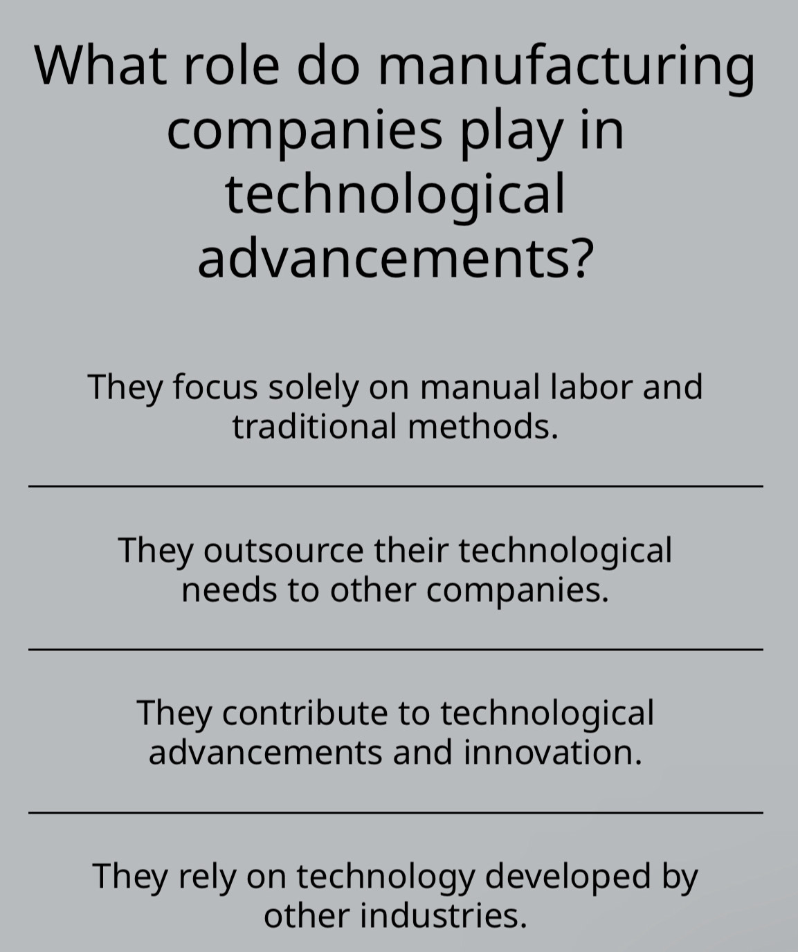 What role do manufacturing
companies play in
technological
advancements?
They focus solely on manual labor and
traditional methods.
They outsource their technological
needs to other companies.
They contribute to technological
advancements and innovation.
They rely on technology developed by
other industries.