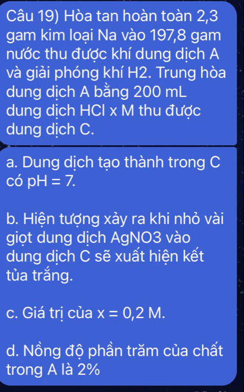 Câu 19) Hòa tan hoàn toàn 2, 3
gam kim loại Na vào 197, 8 gam 
nước thu được khí dung dịch A 
và giải phóng khí H2. Trung hòa 
dung dịch A bằng 200 mL
dung dịch HCl x M thu được 
dung dịch C. 
a. Dung dịch tạo thành trong C
copH=7. 
b. Hiện tượng xảy ra khi nhỏ vài 
giọt dung dịch AgNO3 vào 
dung dịch C sẽ xuất hiện kết 
tùa trắng. 
c. Giá trị của x=0,2M. 
d. Nồng độ phần trăm của chất 
trong A là 2%