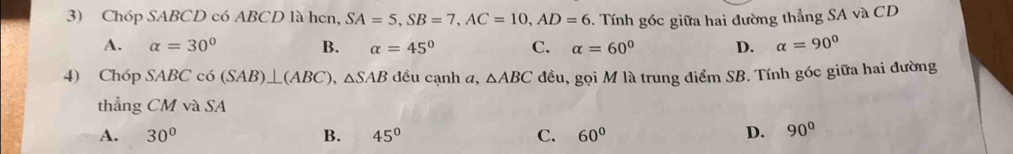 Chóp SABCD có ABCD là hen, SA=5, SB=7, AC=10, AD=6 -. Tính góc giữa hai đường thẳng SA và CD
A. alpha =30° B. alpha =45° C. alpha =60° D. alpha =90°
4) Chóp SABC có (SAB)⊥ (ABC), △ SAB đều cạnh a, △ ABC đều, gọi M là trung điểm SB. Tính góc giữa hai đường
thẳng CM và SA
A. 30° B. 45° C. 60° D. 90°