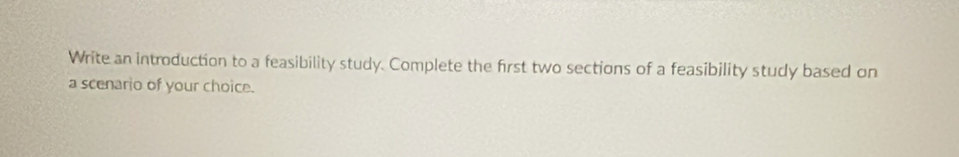 Write an introduction to a feasibility study. Complete the first two sections of a feasibility study based on 
a scenario of your choice.