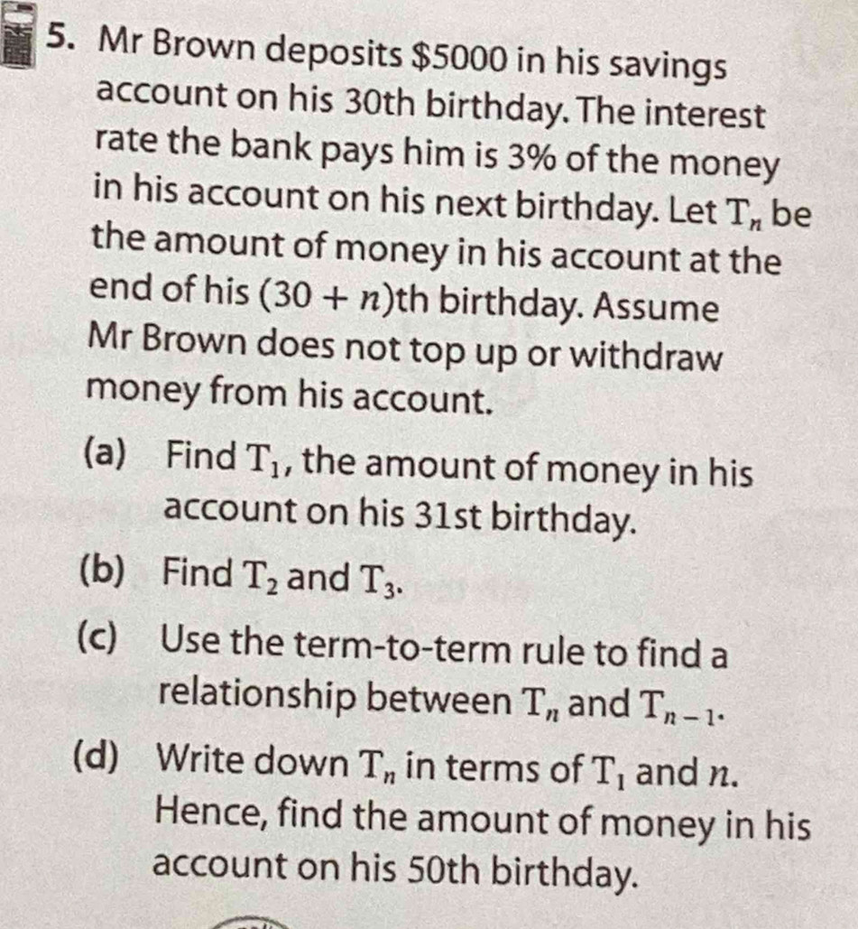 Mr Brown deposits $5000 in his savings 
account on his 30th birthday. The interest 
rate the bank pays him is 3% of the money 
in his account on his next birthday. Let T_n be 
the amount of money in his account at the 
end of his (30+n) th birthday. Assume 
Mr Brown does not top up or withdraw 
money from his account. 
(a) Find T_1 , the amount of money in his 
account on his 31st birthday. 
(b) Find T_2 and T_3. 
(c) Use the term-to-term rule to find a 
relationship between T_n and T_n-1. 
(d) Write down T_n in terms of T_1 and n. 
Hence, find the amount of money in his 
account on his 50th birthday.