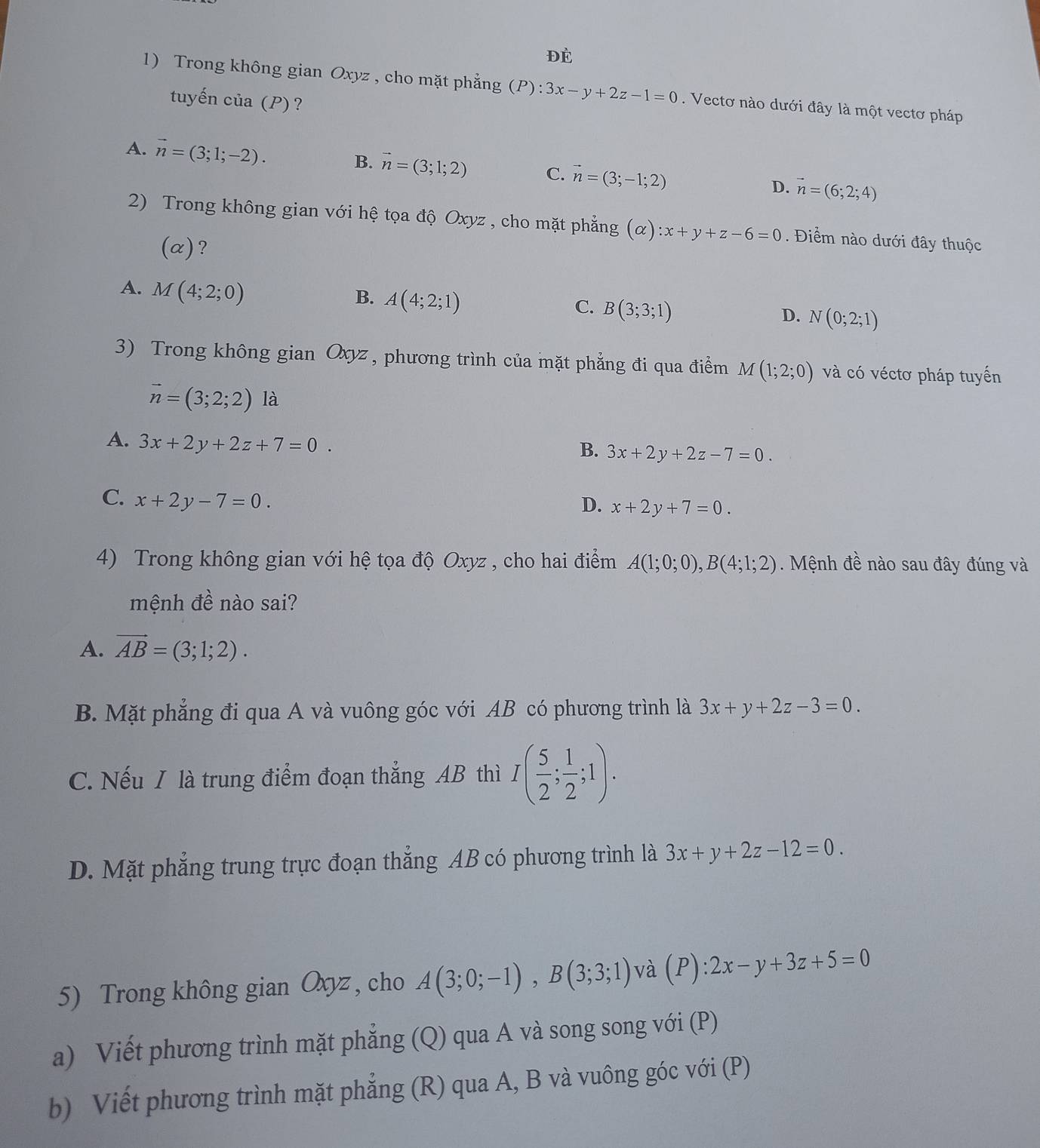 ĐÉ
1) Trong không gian Oxyz , cho mặt phẳng (P): 3x-y+2z-1=0. Vectơ nào dưới đây là một vectơ pháp
tuyến của (P) ?
A. vector n=(3;1;-2).
B. vector n=(3;1;2) C. vector n=(3;-1;2) D. vector n=(6;2;4)
2) Trong không gian với hệ tọa độ Oxyz , cho mặt phẳng (alpha ):x+y+z-6=0.  Điểm nào dưới đây thuộc
(α)?
A. M(4;2;0)
B. A(4;2;1)
C. B(3;3;1)
D. N(0;2;1)
3) Trong không gian Oxyz , phương trình của mặt phẳng đi qua điểm M(1;2;0) và có véctơ pháp tuyến
vector n=(3;2;2) là
A. 3x+2y+2z+7=0.
B. 3x+2y+2z-7=0.
C. x+2y-7=0.
D. x+2y+7=0.
4) Trong không gian với hệ tọa độ Oxyz , cho hai điểm A(1;0;0),B(4;1;2). Mệnh đề nào sau đây đúng và
mệnh đề nào sai?
A. vector AB=(3;1;2).
B. Mặt phẳng đi qua A và vuông góc với AB có phương trình là 3x+y+2z-3=0.
C. Nếu I là trung điểm đoạn thắng AB thì I( 5/2 ; 1/2 ;1).
D. Mặt phẳng trung trực đoạn thắng AB có phương trình là 3x+y+2z-12=0.
5) Trong không gian Oxyz , cho A(3;0;-1),B(3;3;1) )và (P): 2x-y+3z+5=0
a) Viết phương trình mặt phẳng (Q) qua A và song song với (P)
b) Viết phương trình mặt phẳng (R) qua A, B và vuông góc với (P)