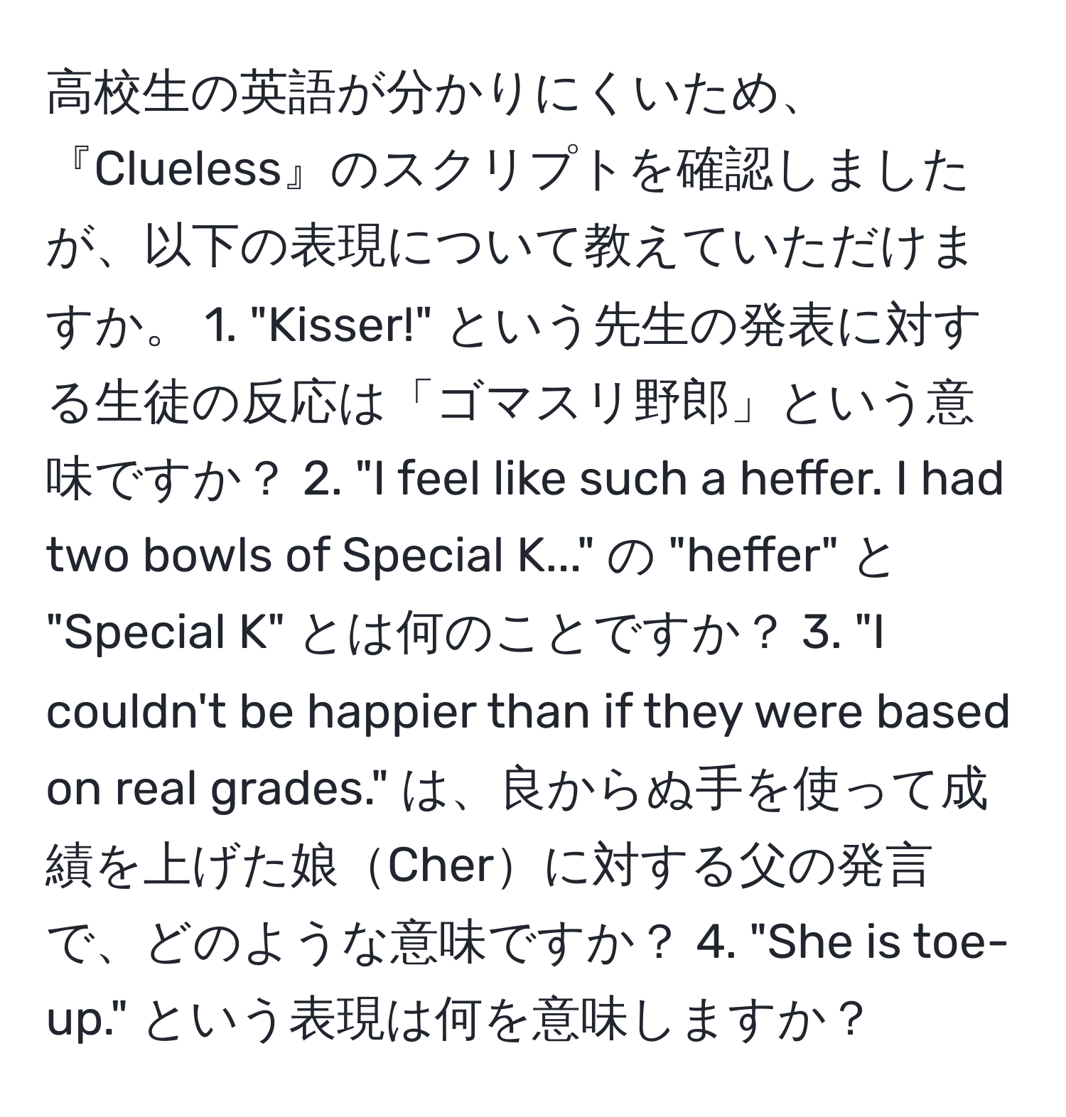 高校生の英語が分かりにくいため、『Clueless』のスクリプトを確認しましたが、以下の表現について教えていただけますか。 1. "Kisser!" という先生の発表に対する生徒の反応は「ゴマスリ野郎」という意味ですか？ 2. "I feel like such a heffer. I had two bowls of Special K..." の "heffer" と "Special K" とは何のことですか？ 3. "I couldn't be happier than if they were based on real grades." は、良からぬ手を使って成績を上げた娘Cherに対する父の発言で、どのような意味ですか？ 4. "She is toe-up." という表現は何を意味しますか？