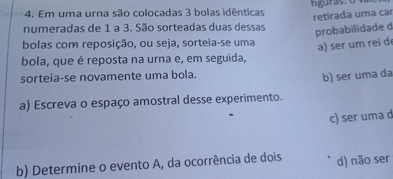 Em uma urna são colocadas 3 bolas idênticas tguras: o vai
retirada uma car
numeradas de 1 a 3. São sorteadas duas dessas
probabilidade d
bolas com reposição, ou seja, sorteia-se uma
a) ser um rei de
bola, que é reposta na urna e, em seguida,
sorteia-se novamente uma bola.
b) ser uma da
a) Escreva o espaço amostral desse experimento.
c) ser uma d
b) Determine o evento A, da ocorrência de dois
d) não ser