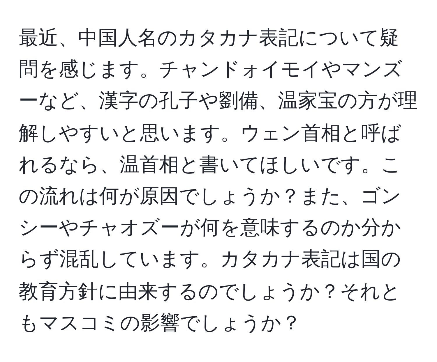 最近、中国人名のカタカナ表記について疑問を感じます。チャンドォイモイやマンズーなど、漢字の孔子や劉備、温家宝の方が理解しやすいと思います。ウェン首相と呼ばれるなら、温首相と書いてほしいです。この流れは何が原因でしょうか？また、ゴンシーやチャオズーが何を意味するのか分からず混乱しています。カタカナ表記は国の教育方針に由来するのでしょうか？それともマスコミの影響でしょうか？