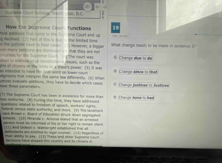 Supreme Court Building, Washi ton, D.C. 0
How the Supreme Court Functions 19
Most petitions that come to the Supreme Court end up Cells, Daniella
g declined. (2) Part of this is due to the limited time
e the justices have to hear cases. 3) However, a bigger What change needs to be made in sentence 2?
son many petitions are dismissed are that they are not 
propriate for the Supreme Court. (4) The court was Ⓐ Change due to do
eated to address large constitutional issues, such as the
ghts of citizens or the limits to a state's power. (5) It was
so intended to have the final word on lower-court ⑥ Change since to that
adgments that interpret the same law differently. (6) When
ustices evaluate petitions, they have to decide which cases © Change justices to Justices
neet these parameters.
(7) The Supreme Court has been in existence for more than @ Change have to had
two centuries. (8) During this time, they have addressed
questions related to freedom of speech, workers' rights,
federal versus state authority, and more. (9) The landmark
case Brown v. Board of Education struck down segregated
schools. (10) Miranda v. Arizona stated that an arrested
person must be informed of his or her right to remain silent.
(11) And Gideon v. Wainwright established that all
defendants are entitled to legal counsel. (12) Regardless of
their ability to pay. (13) These and other Supreme Court
decisions have shaped this country and its citizens in