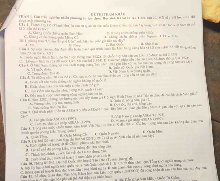 để thi tham khảo
PHÀN L Câu trắc nghiệm nhiều phương án lựa chọn. Học sinh trả lời từ câu 1 đến câu 30. Mỗi câu hỏi học sinh chỉ
chọn một phương án.
Câu 1. Thành Tây Đô (Thanh Hóa) là căn cử quân sự của cuộc kháng chiến nào sau đây trong lịch sử dân tộc Việt Nam từ thể
ki X đến thế ki XV?
A. Kháng chiến chống quân Nam Hán. B. Kháng chiến chống quân Minh.
C. Kháng chiến chống quân Mông Cổ. D. Kháng chiến chống quân Nguyên. Câu 2. Năm
2011, phong trào “Chiếm lấy phố Uôn” xuất hiện tại quốc gia nào sau đây? D. Nhật Bản
A. MT B. Pháp. C. Hàn Quốc.
Cầu 3. Sự kiện nào sau đây đánh dầu hoàn thành quá trình thành lập Liên bang Cộng hòa xã hội chủ nghĩa Xô viết trong những
năm 20 của thể ki XX?
A. Tuyên ngôn thành lập Liên Xô được thông qua (1922). B. Quốc huy đầu tiên của Liên Xô được ra đời (1923).
C. Lê-nin - lãnh tụ của đất nước Liên Xô qua đời (1924), D. Bản hiện pháp đầu tiên của Liên Xô được thông qua (1924).
Câu 4. Ở Việt Nam, thắng lợi của Cách mạng tháng Tám năm 1945 gần liền với vai trò của lực lượng vũ trang nào sau đây?
A. Vệ quốc đoàn. B. Quân đội Quốc gia Việt Nam.
C. Trung đoàn Thủ đô. D. Việt Nam Giải phóng quân.
Câu 5. Từ những năm 70 của thế kỉ XX, các nước tư bản phát triển coi trọng vẫn đề nào sau đây?
A. Đoàn kết các nước chống chủ nghĩa khủng bố quốc tế.
B. Khắc phục hậu quả của cuộc chiến tranh thế giới.
C. Tìm kiểm các nguồn năng lượng mới, xanh và sạch.
D. Đẩy mạnh cuộc cách mạng công nghiệp lần thứ tư.
Cầu 6. Năm 1282, những lực lượng nào sau đây tham gia Hội nghị Bình Than do nhà Trần tổ chức để bàn kể sách đánh giặc?
A. Vương hầu, quý tộc, tướng lĩnh. B. Quân sĩ, nông dân, gia nô.
C. Vua, tướng lĩnh, bô lão. D. Quý tộc, địa chủ, nông dân.
Cầu 7. Quá trình phát triển từ ASEAN 5 đến ASEAN 7 của Hiệp hội các quốc gia Đông Nam Á gần liền với sự kiện nào sau
đây? B. Việt Nam gia nhập ASEAN (1995).
A. Lào gia nhập ASEAN (1997).
C. Cam-pu-chia gia nhập ASEAN (1999). D. Mianma gia nhập ASEAN (1997).
Câu 8. Trong các cuộc chiến tranh xâm lược Việt Nam từ thế ki X đến thế ki XV, lực lượng nào sau đây không đại diện cho
chính quyên phong kiến Trung Quốc?
A. Quân Tổng B. Quân Mông Cổ. C. Quân Nguyên. D. Quân Minh.
Cầu 9. Đại bội Xô viết toàn Nga lần thứ hai (25/10/1917) đã quyết định vận đề nào sau đây?
A. Khởi nghĩa vũ trang lật đồ Chính phú tư sân lâm thời.
B. Lật đồ chế độ phong kiến, chia ruộng đất cho nông dân.
C. Thành lập chính quyền Xô viết do Lê-nin đứng đầu.
D. Triển khai thực hiện kế hoạch 5 năm khôi phục kinh tế.
Câu 10. Tháng 8/1945, Đại hội Quốc dân họp ở Tân Trào (Tuyên Quang) đã
A. lập Ủy ban Khởi nghĩa toàn quốc và ra bản Quân lệnh số 1. B. Chính thức phát lệnh Tổng khởi nghĩa trong cả nước.
C. thông qua kế hoạch lãnh đạo toàn dân Tổng khởi nghĩa. D. tán thành chủ trương Tổng khởi nghĩa của Đảng.
Câu 11. Tổ chức Giáo dục, Văn hóa, Khoa học của Liên hợp quốc (UNESCO) đã công nhận di sản văn hóa nào sau đây của
n  à  di s ản văn hóa phi vật thể đại diện của nhân loại?  B Bia Tiến sĩ tại Văn Miếu - Quốc Tử Giám.