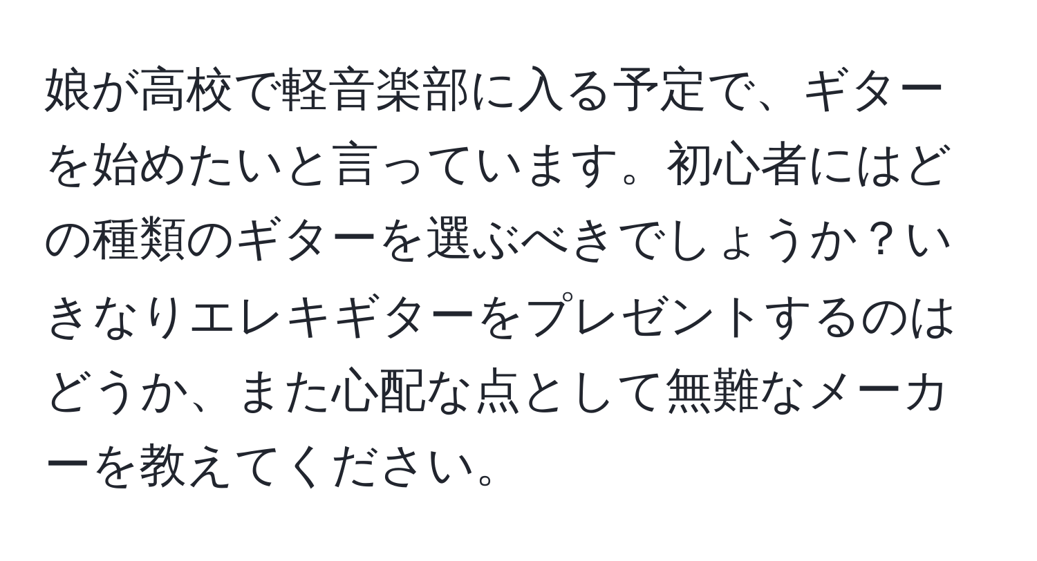 娘が高校で軽音楽部に入る予定で、ギターを始めたいと言っています。初心者にはどの種類のギターを選ぶべきでしょうか？いきなりエレキギターをプレゼントするのはどうか、また心配な点として無難なメーカーを教えてください。