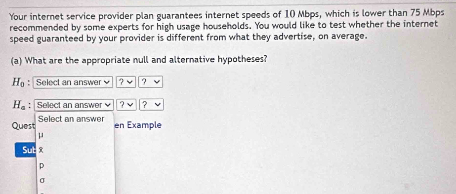 Your internet service provider plan guarantees internet speeds of 10 Mbps, which is lower than 75 Mbps
recommended by some experts for high usage households. You would like to test whether the internet 
speed guaranteed by your provider is different from what they advertise, on average. 
(a) What are the appropriate null and alternative hypotheses?
H_0 : Select an answer ? ?
H_a : Select an answer ? ? 
Select an answer 
Quest en Example
μ
Sut 
p
σ