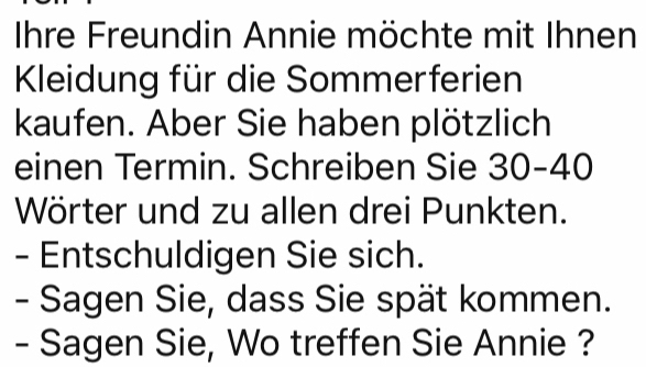 Ihre Freundin Annie möchte mit Ihnen 
Kleidung für die Sommerferien 
kaufen. Aber Sie haben plötzlich 
einen Termin. Schreiben Sie 30 - 40
Wörter und zu allen drei Punkten. 
- Entschuldigen Sie sich. 
- Sagen Sie, dass Sie spät kommen. 
- Sagen Sie, Wo treffen Sie Annie ?