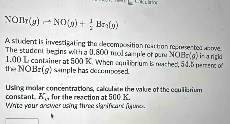 Calculator
NOBr(g)leftharpoons NO(g)+ 1/2 Br_2(g)
A student is investigating the decomposition reaction represented above. 
The student begins with a 0.800 mol sample of pure NOBr(g) in a rigid
1.00 L container at 500 K. When equilibrium is reached, 54.5 percent of 
the NOBr(g) sample has decomposed. 
Using molar concentrations, calculate the value of the equilibrium 
constant, K_c , for the reaction at 500 K. 
Write your answer using three significant figures.